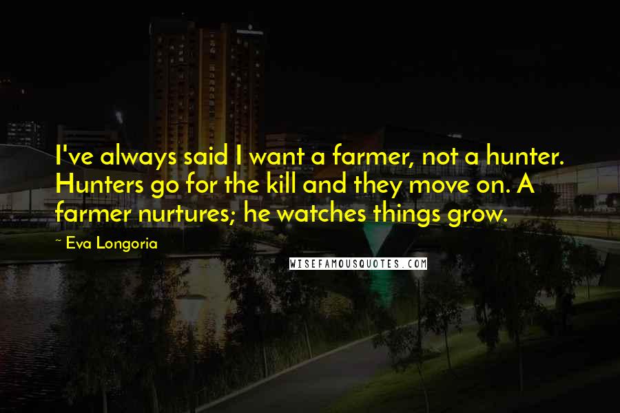 Eva Longoria Quotes: I've always said I want a farmer, not a hunter. Hunters go for the kill and they move on. A farmer nurtures; he watches things grow.