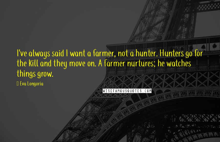 Eva Longoria Quotes: I've always said I want a farmer, not a hunter. Hunters go for the kill and they move on. A farmer nurtures; he watches things grow.