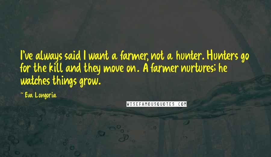 Eva Longoria Quotes: I've always said I want a farmer, not a hunter. Hunters go for the kill and they move on. A farmer nurtures; he watches things grow.