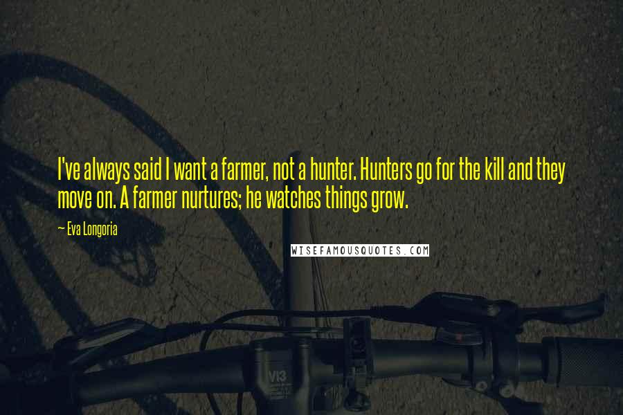 Eva Longoria Quotes: I've always said I want a farmer, not a hunter. Hunters go for the kill and they move on. A farmer nurtures; he watches things grow.