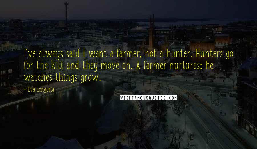 Eva Longoria Quotes: I've always said I want a farmer, not a hunter. Hunters go for the kill and they move on. A farmer nurtures; he watches things grow.