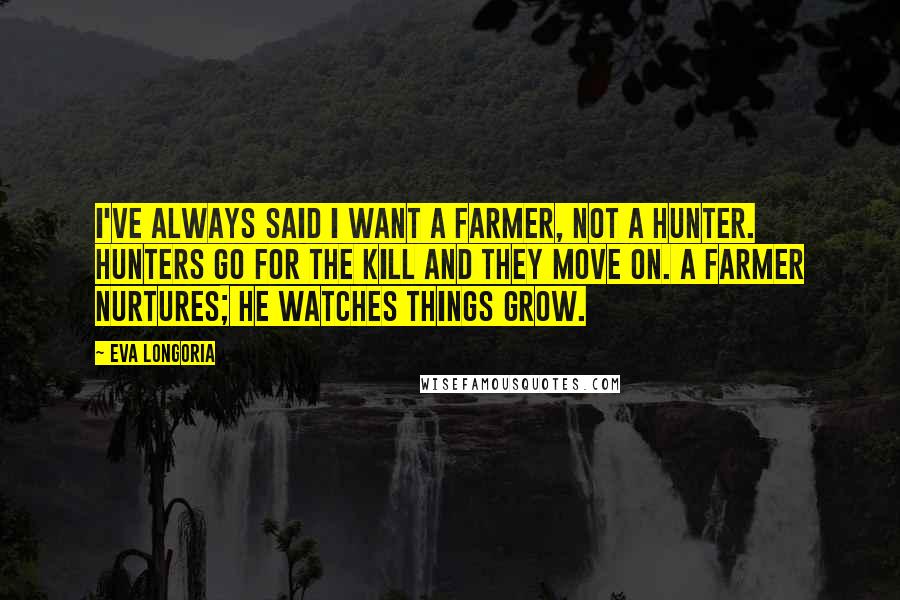 Eva Longoria Quotes: I've always said I want a farmer, not a hunter. Hunters go for the kill and they move on. A farmer nurtures; he watches things grow.