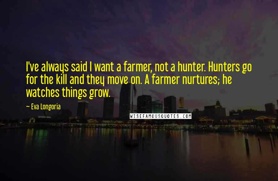 Eva Longoria Quotes: I've always said I want a farmer, not a hunter. Hunters go for the kill and they move on. A farmer nurtures; he watches things grow.