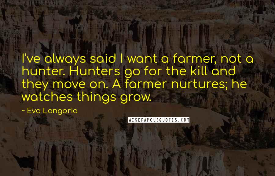 Eva Longoria Quotes: I've always said I want a farmer, not a hunter. Hunters go for the kill and they move on. A farmer nurtures; he watches things grow.