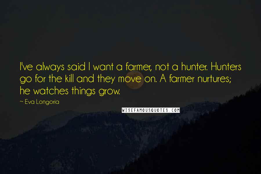 Eva Longoria Quotes: I've always said I want a farmer, not a hunter. Hunters go for the kill and they move on. A farmer nurtures; he watches things grow.