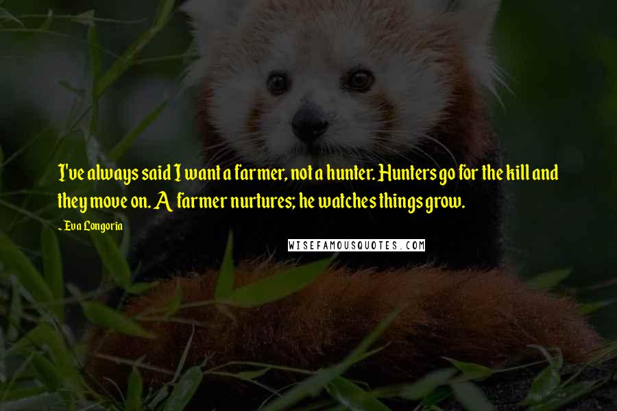 Eva Longoria Quotes: I've always said I want a farmer, not a hunter. Hunters go for the kill and they move on. A farmer nurtures; he watches things grow.