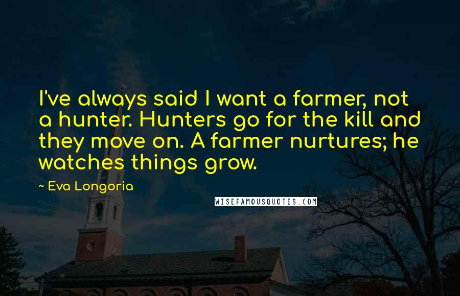 Eva Longoria Quotes: I've always said I want a farmer, not a hunter. Hunters go for the kill and they move on. A farmer nurtures; he watches things grow.