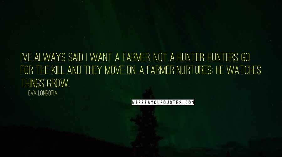 Eva Longoria Quotes: I've always said I want a farmer, not a hunter. Hunters go for the kill and they move on. A farmer nurtures; he watches things grow.