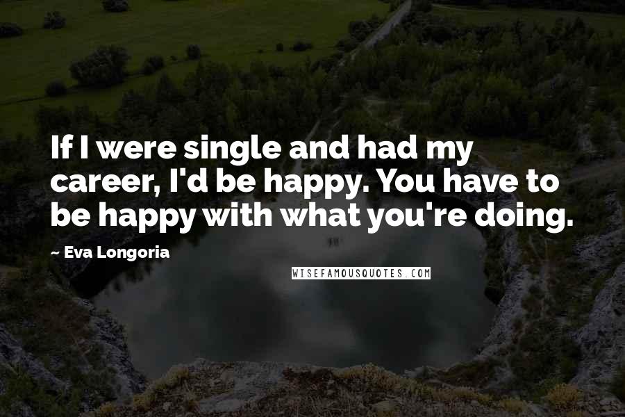 Eva Longoria Quotes: If I were single and had my career, I'd be happy. You have to be happy with what you're doing.