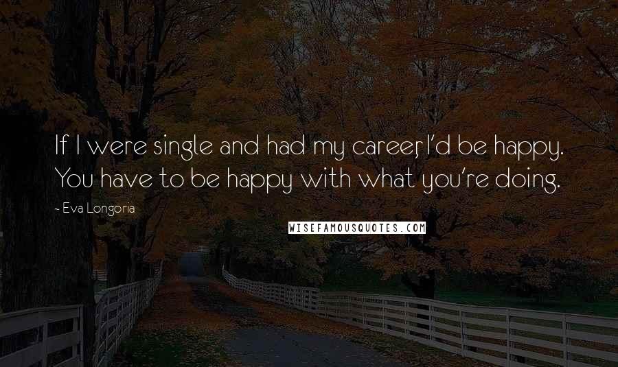 Eva Longoria Quotes: If I were single and had my career, I'd be happy. You have to be happy with what you're doing.