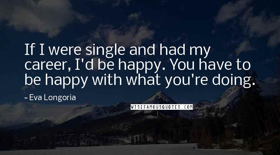 Eva Longoria Quotes: If I were single and had my career, I'd be happy. You have to be happy with what you're doing.