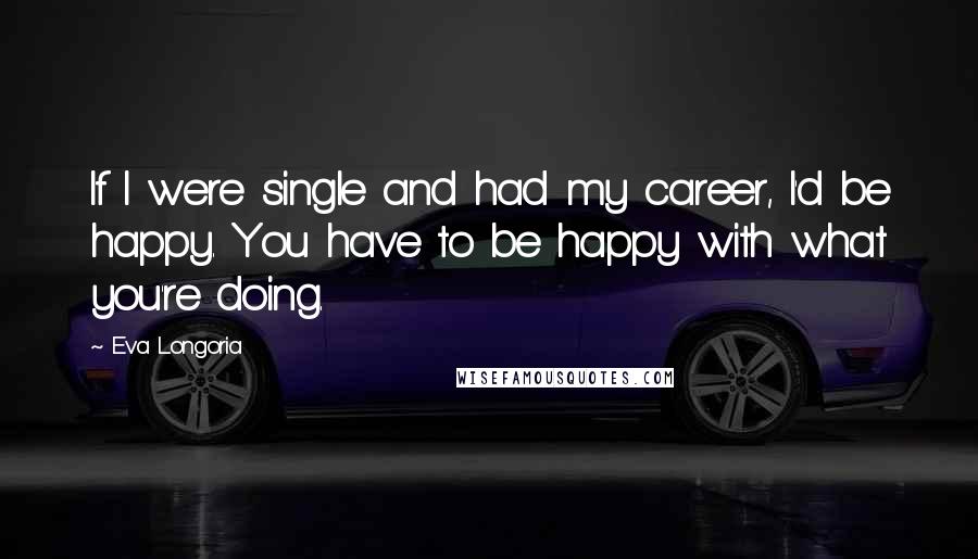 Eva Longoria Quotes: If I were single and had my career, I'd be happy. You have to be happy with what you're doing.