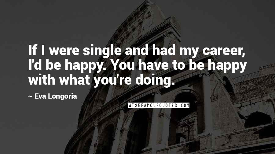 Eva Longoria Quotes: If I were single and had my career, I'd be happy. You have to be happy with what you're doing.