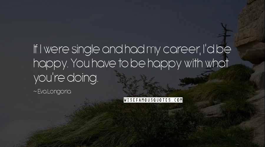 Eva Longoria Quotes: If I were single and had my career, I'd be happy. You have to be happy with what you're doing.