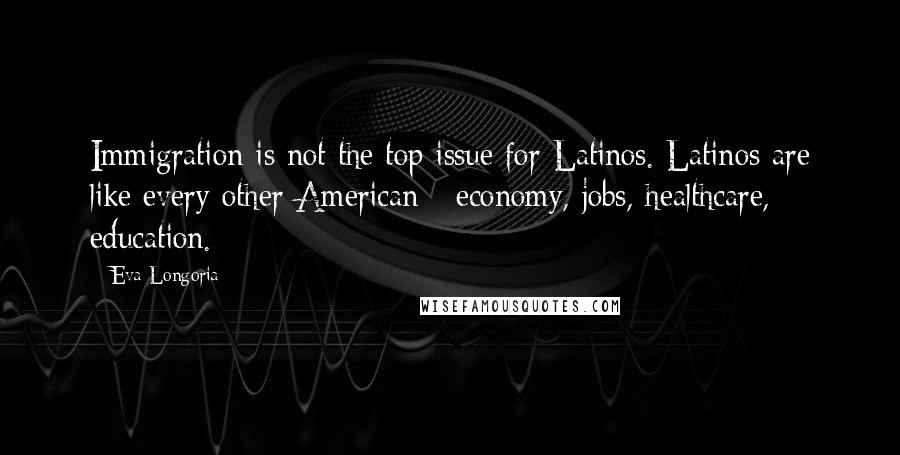 Eva Longoria Quotes: Immigration is not the top issue for Latinos. Latinos are like every other American - economy, jobs, healthcare, education.