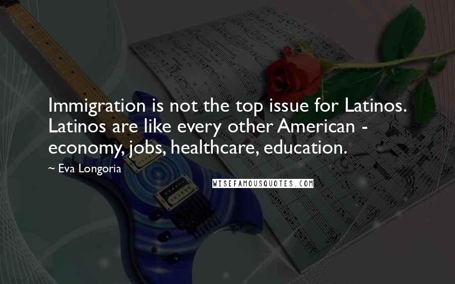 Eva Longoria Quotes: Immigration is not the top issue for Latinos. Latinos are like every other American - economy, jobs, healthcare, education.