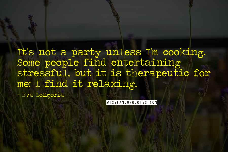 Eva Longoria Quotes: It's not a party unless I'm cooking. Some people find entertaining stressful, but it is therapeutic for me; I find it relaxing.