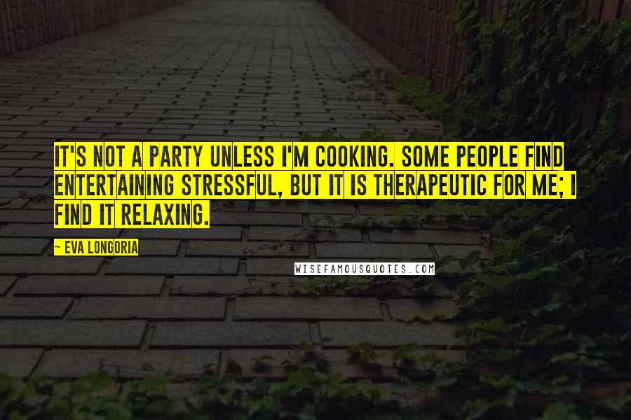 Eva Longoria Quotes: It's not a party unless I'm cooking. Some people find entertaining stressful, but it is therapeutic for me; I find it relaxing.