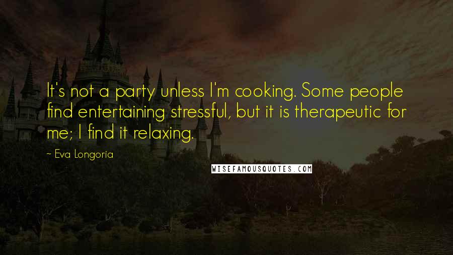 Eva Longoria Quotes: It's not a party unless I'm cooking. Some people find entertaining stressful, but it is therapeutic for me; I find it relaxing.