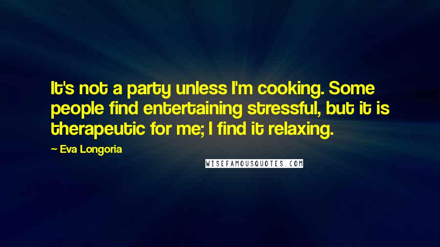 Eva Longoria Quotes: It's not a party unless I'm cooking. Some people find entertaining stressful, but it is therapeutic for me; I find it relaxing.