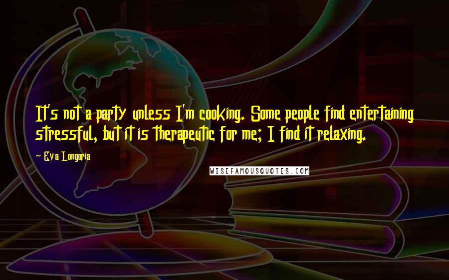 Eva Longoria Quotes: It's not a party unless I'm cooking. Some people find entertaining stressful, but it is therapeutic for me; I find it relaxing.