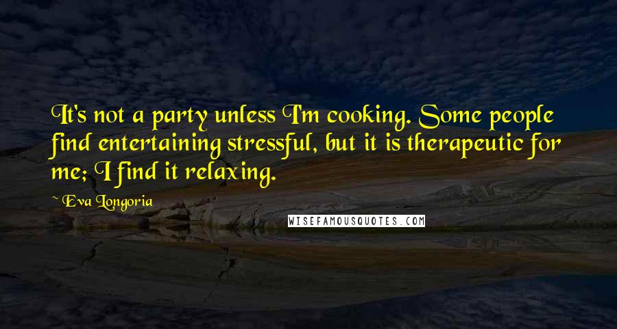 Eva Longoria Quotes: It's not a party unless I'm cooking. Some people find entertaining stressful, but it is therapeutic for me; I find it relaxing.