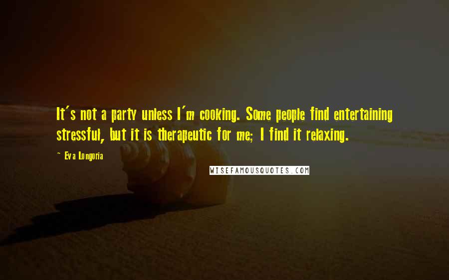 Eva Longoria Quotes: It's not a party unless I'm cooking. Some people find entertaining stressful, but it is therapeutic for me; I find it relaxing.