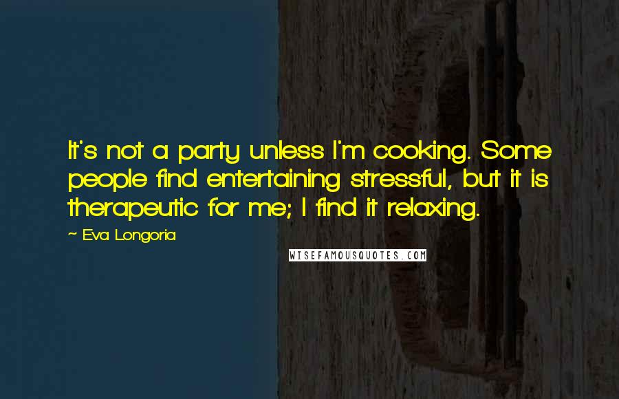 Eva Longoria Quotes: It's not a party unless I'm cooking. Some people find entertaining stressful, but it is therapeutic for me; I find it relaxing.