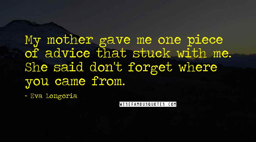 Eva Longoria Quotes: My mother gave me one piece of advice that stuck with me. She said don't forget where you came from.