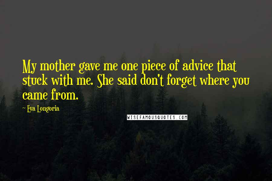 Eva Longoria Quotes: My mother gave me one piece of advice that stuck with me. She said don't forget where you came from.