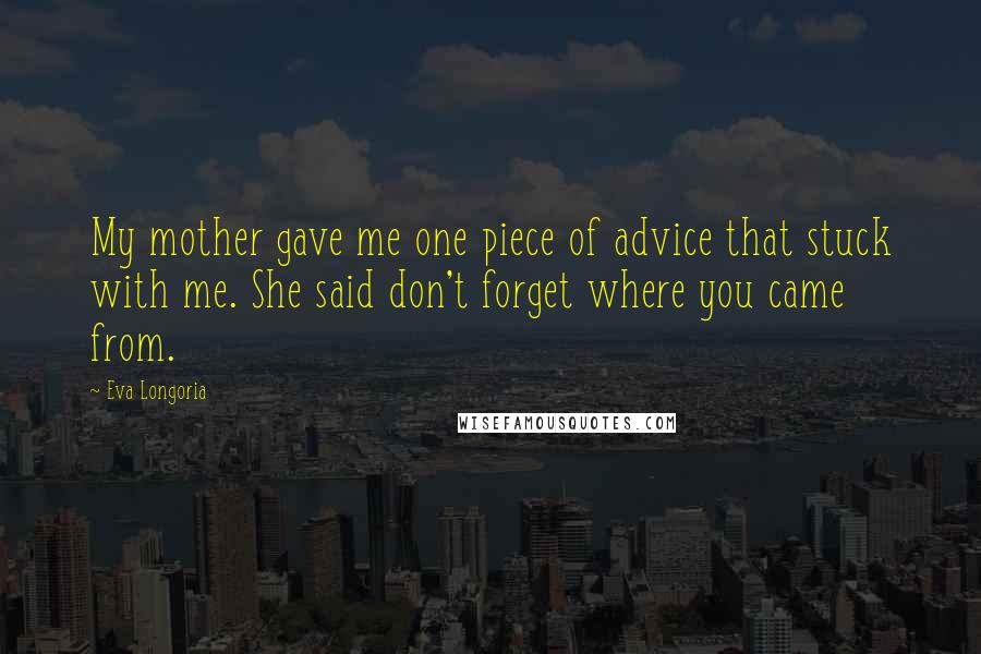 Eva Longoria Quotes: My mother gave me one piece of advice that stuck with me. She said don't forget where you came from.