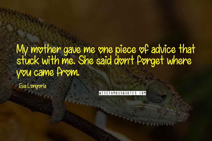Eva Longoria Quotes: My mother gave me one piece of advice that stuck with me. She said don't forget where you came from.
