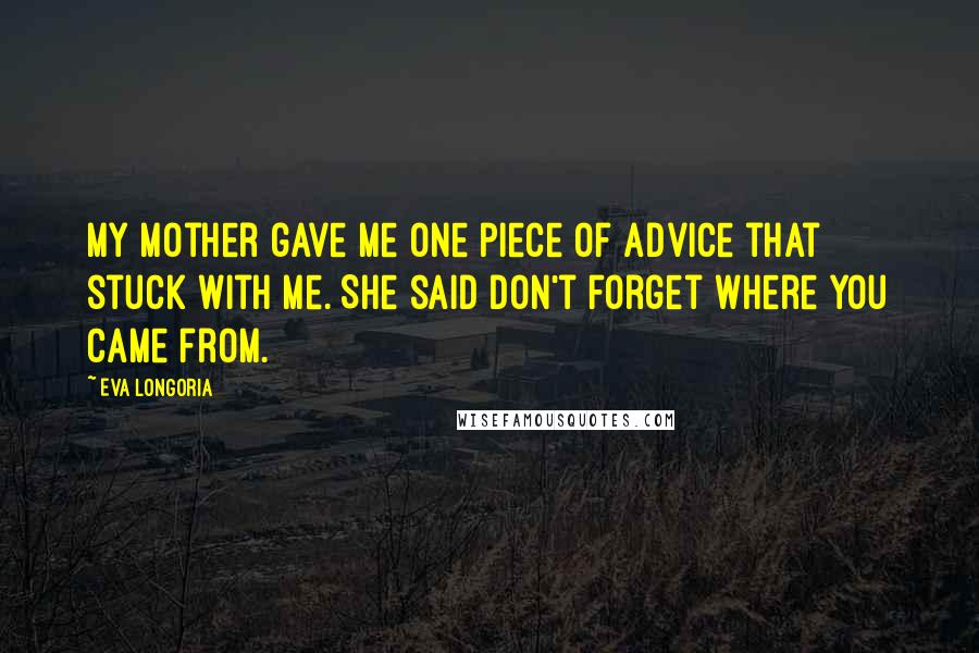 Eva Longoria Quotes: My mother gave me one piece of advice that stuck with me. She said don't forget where you came from.