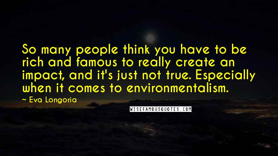 Eva Longoria Quotes: So many people think you have to be rich and famous to really create an impact, and it's just not true. Especially when it comes to environmentalism.