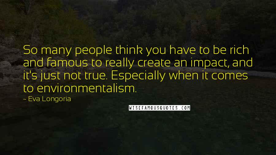 Eva Longoria Quotes: So many people think you have to be rich and famous to really create an impact, and it's just not true. Especially when it comes to environmentalism.