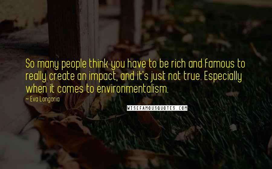 Eva Longoria Quotes: So many people think you have to be rich and famous to really create an impact, and it's just not true. Especially when it comes to environmentalism.