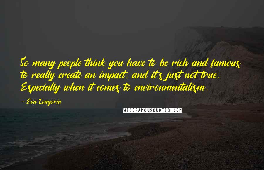 Eva Longoria Quotes: So many people think you have to be rich and famous to really create an impact, and it's just not true. Especially when it comes to environmentalism.