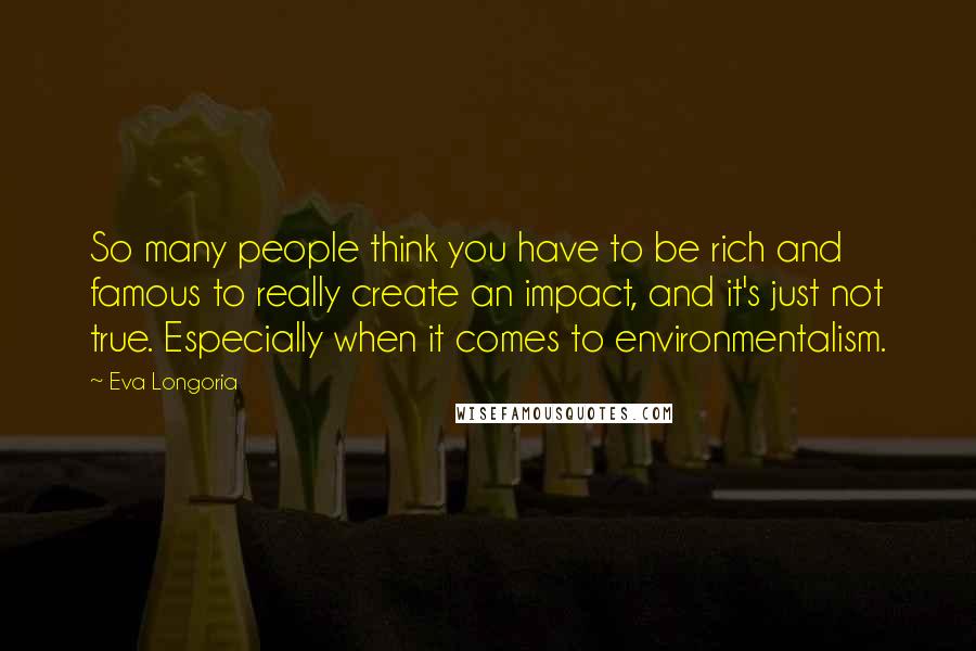 Eva Longoria Quotes: So many people think you have to be rich and famous to really create an impact, and it's just not true. Especially when it comes to environmentalism.