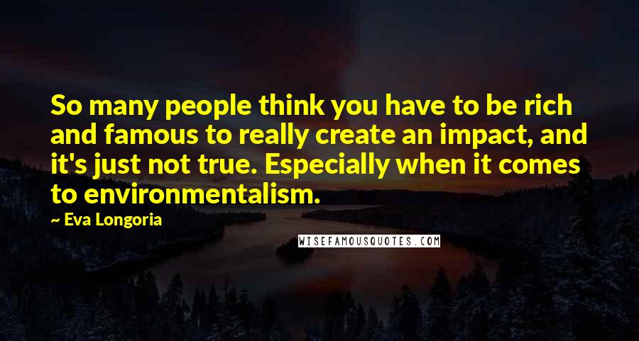 Eva Longoria Quotes: So many people think you have to be rich and famous to really create an impact, and it's just not true. Especially when it comes to environmentalism.