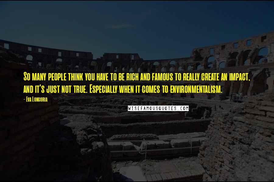 Eva Longoria Quotes: So many people think you have to be rich and famous to really create an impact, and it's just not true. Especially when it comes to environmentalism.