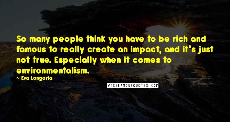 Eva Longoria Quotes: So many people think you have to be rich and famous to really create an impact, and it's just not true. Especially when it comes to environmentalism.