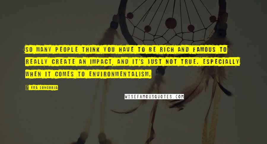 Eva Longoria Quotes: So many people think you have to be rich and famous to really create an impact, and it's just not true. Especially when it comes to environmentalism.