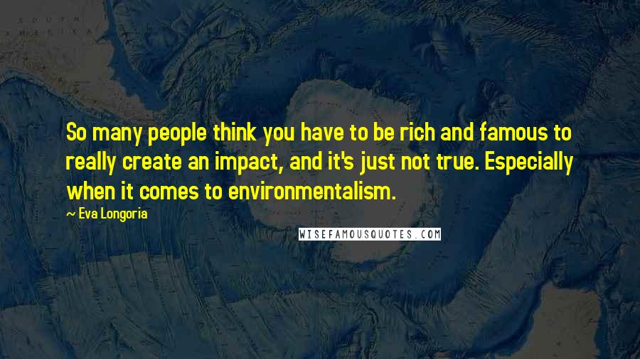 Eva Longoria Quotes: So many people think you have to be rich and famous to really create an impact, and it's just not true. Especially when it comes to environmentalism.