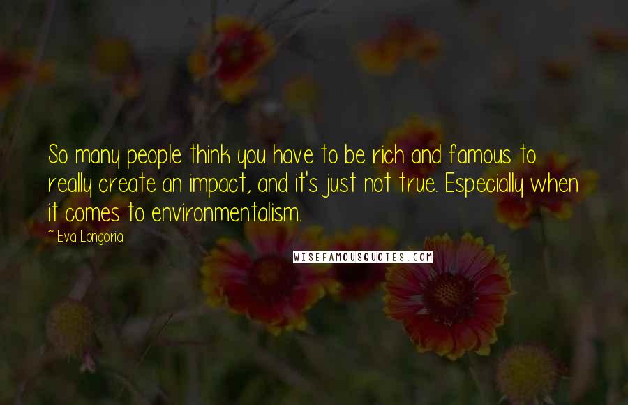 Eva Longoria Quotes: So many people think you have to be rich and famous to really create an impact, and it's just not true. Especially when it comes to environmentalism.