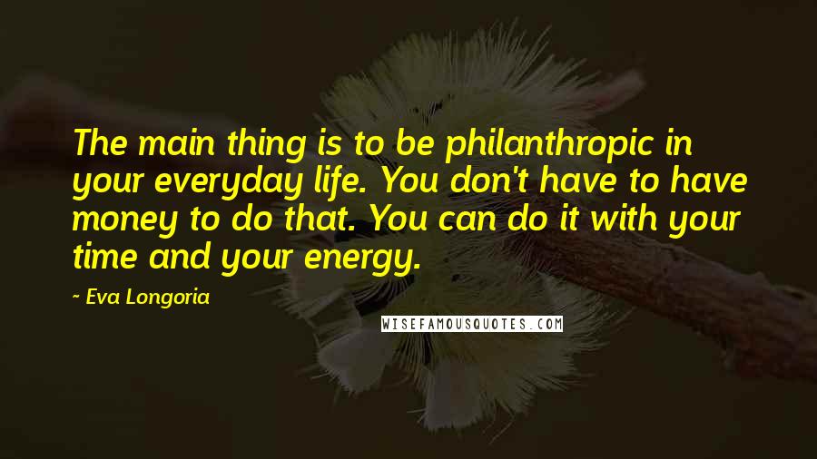 Eva Longoria Quotes: The main thing is to be philanthropic in your everyday life. You don't have to have money to do that. You can do it with your time and your energy.