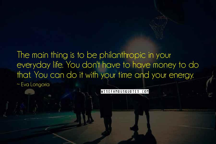 Eva Longoria Quotes: The main thing is to be philanthropic in your everyday life. You don't have to have money to do that. You can do it with your time and your energy.