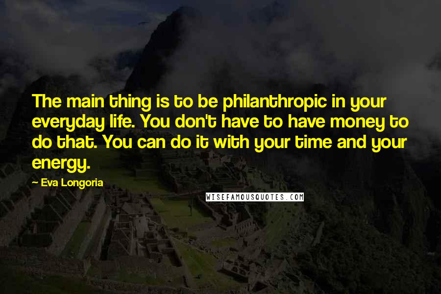 Eva Longoria Quotes: The main thing is to be philanthropic in your everyday life. You don't have to have money to do that. You can do it with your time and your energy.