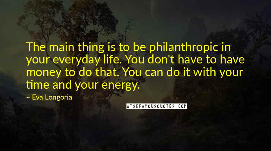 Eva Longoria Quotes: The main thing is to be philanthropic in your everyday life. You don't have to have money to do that. You can do it with your time and your energy.