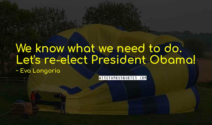 Eva Longoria Quotes: We know what we need to do. Let's re-elect President Obama!