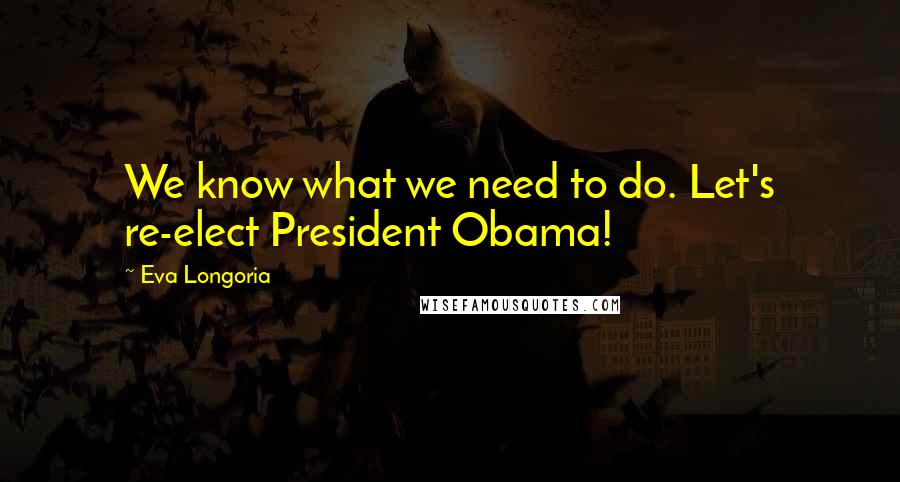 Eva Longoria Quotes: We know what we need to do. Let's re-elect President Obama!